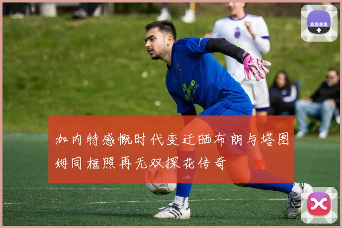 加内特感慨时代变迁晒布朗与塔图姆同框照再无双探花传奇